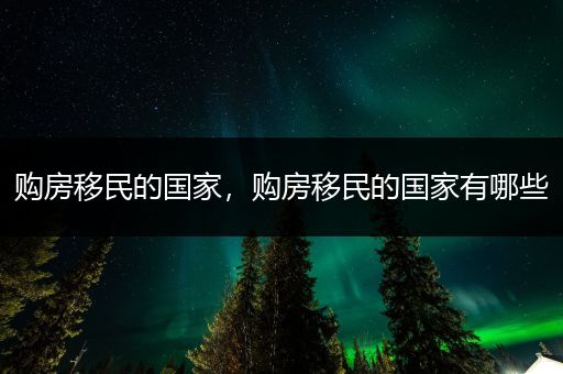 购房移民的国家，购房移民的国家有哪些