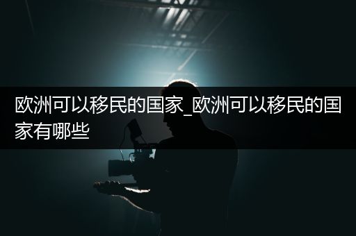 欧洲可以移民的国家_欧洲可以移民的国家有哪些