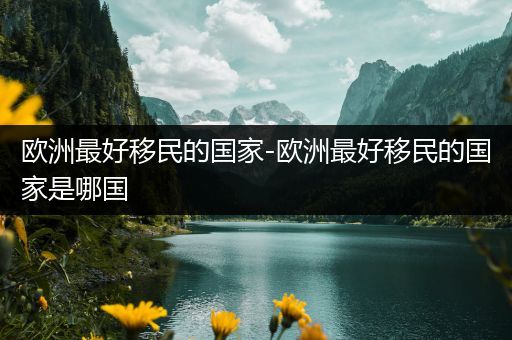 欧洲最好移民的国家-欧洲最好移民的国家是哪国