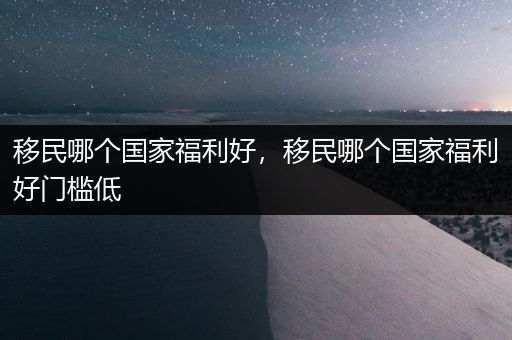 移民哪个国家福利好，移民哪个国家福利好门槛低