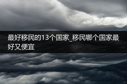 最好移民的13个国家_移民哪个国家最好又便宜