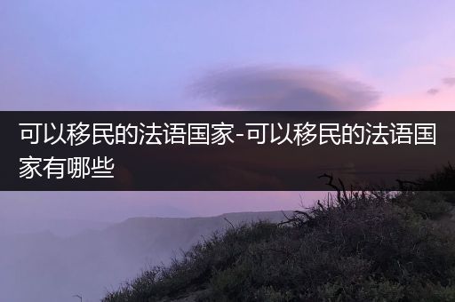 可以移民的法语国家-可以移民的法语国家有哪些