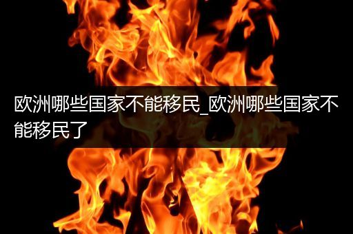 欧洲哪些国家不能移民_欧洲哪些国家不能移民了