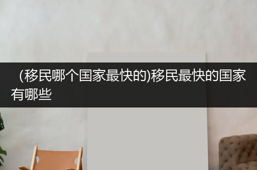 （移民哪个国家最快的)移民最快的国家有哪些