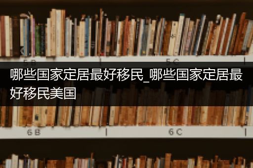 哪些国家定居最好移民_哪些国家定居最好移民美国