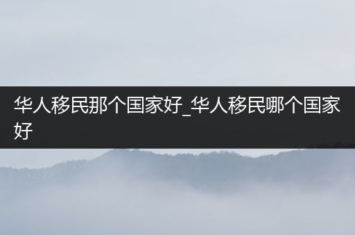 华人移民那个国家好_华人移民哪个国家好