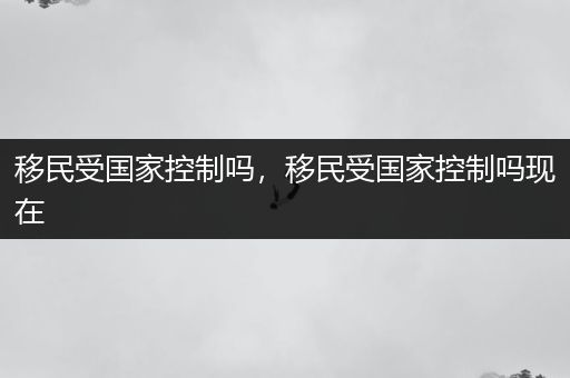 移民受国家控制吗，移民受国家控制吗现在