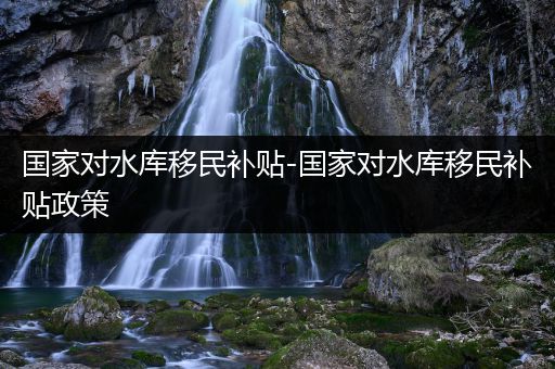 国家对水库移民补贴-国家对水库移民补贴政策