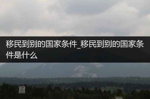 移民到别的国家条件_移民到别的国家条件是什么