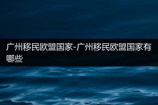 广州移民欧盟国家-广州移民欧盟国家有哪些