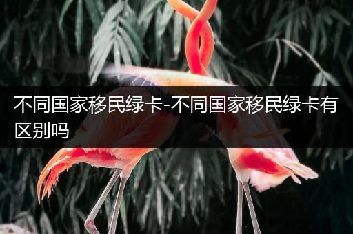 不同国家移民绿卡-不同国家移民绿卡有区别吗