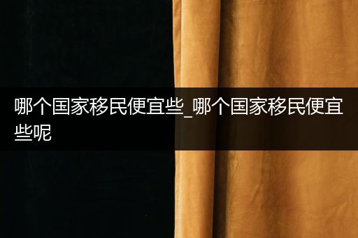 哪个国家移民便宜些_哪个国家移民便宜些呢