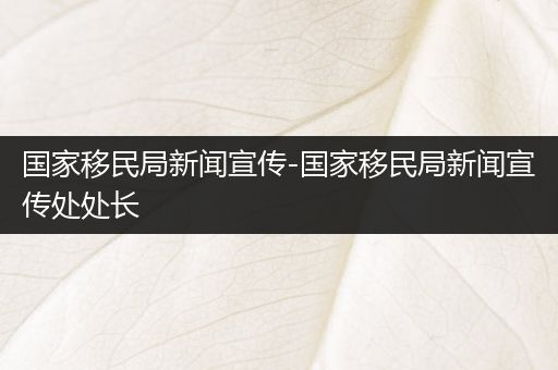 国家移民局新闻宣传-国家移民局新闻宣传处处长