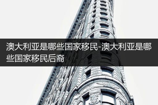 澳大利亚是哪些国家移民-澳大利亚是哪些国家移民后裔