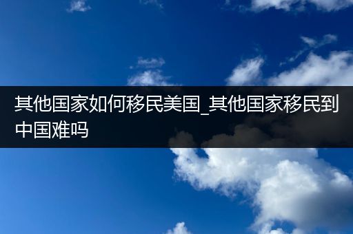 其他国家如何移民美国_其他国家移民到中国难吗