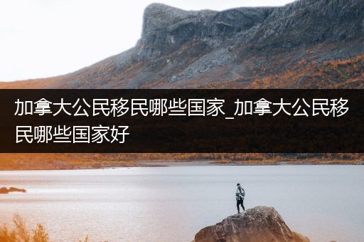 加拿大公民移民哪些国家_加拿大公民移民哪些国家好