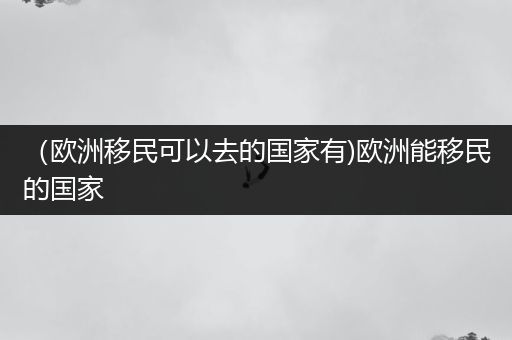 （欧洲移民可以去的国家有)欧洲能移民的国家