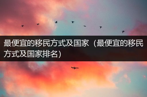 最便宜的移民方式及国家（最便宜的移民方式及国家排名）