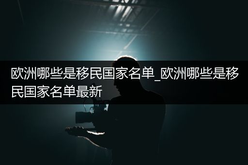 欧洲哪些是移民国家名单_欧洲哪些是移民国家名单最新