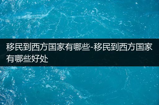 移民到西方国家有哪些-移民到西方国家有哪些好处