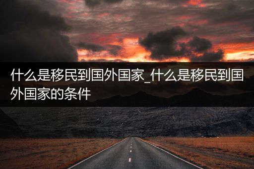 什么是移民到国外国家_什么是移民到国外国家的条件