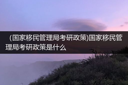 （国家移民管理局考研政策)国家移民管理局考研政策是什么