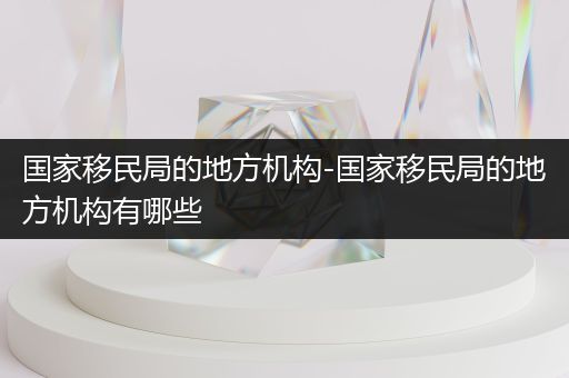 国家移民局的地方机构-国家移民局的地方机构有哪些