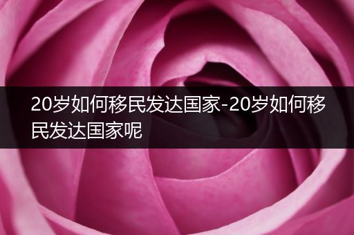 20岁如何移民发达国家-20岁如何移民发达国家呢