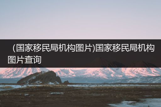 （国家移民局机构图片)国家移民局机构图片查询