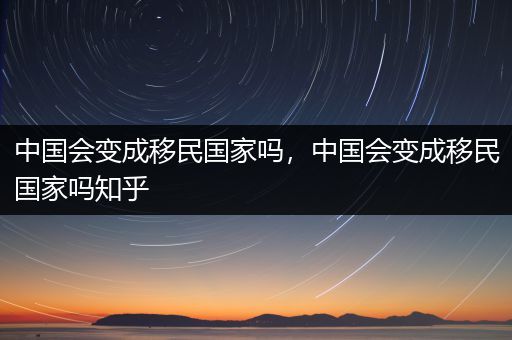 中国会变成移民国家吗，中国会变成移民国家吗知乎