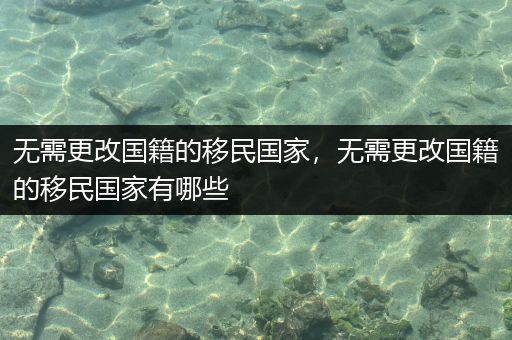 无需更改国籍的移民国家，无需更改国籍的移民国家有哪些