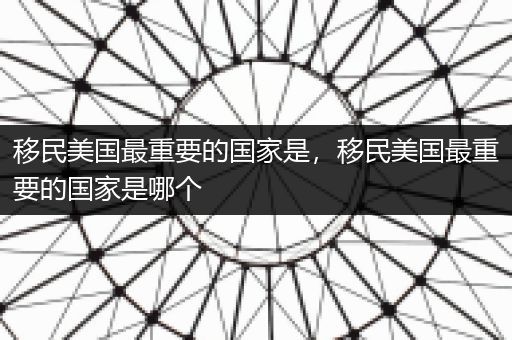 移民美国最重要的国家是，移民美国最重要的国家是哪个