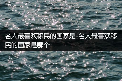 名人最喜欢移民的国家是-名人最喜欢移民的国家是哪个