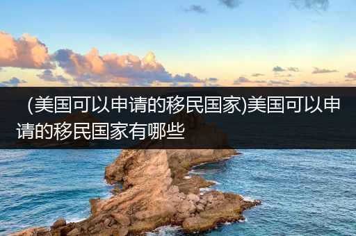 （美国可以申请的移民国家)美国可以申请的移民国家有哪些