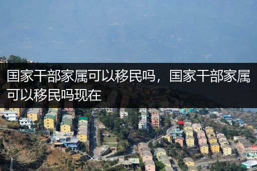 国家干部家属可以移民吗，国家干部家属可以移民吗现在