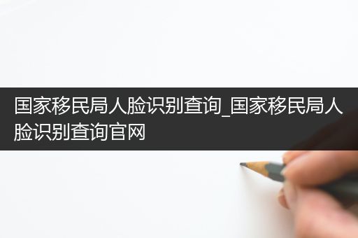 国家移民局人脸识别查询_国家移民局人脸识别查询官网