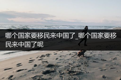 哪个国家要移民来中国了_哪个国家要移民来中国了呢