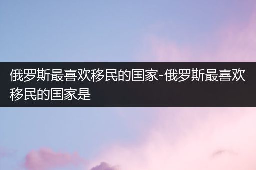 俄罗斯最喜欢移民的国家-俄罗斯最喜欢移民的国家是