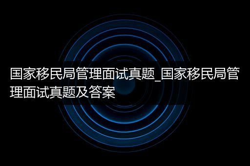 国家移民局管理面试真题_国家移民局管理面试真题及答案