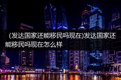 （发达国家还能移民吗现在)发达国家还能移民吗现在怎么样