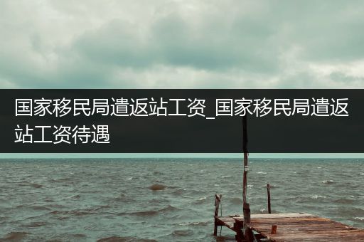 国家移民局遣返站工资_国家移民局遣返站工资待遇