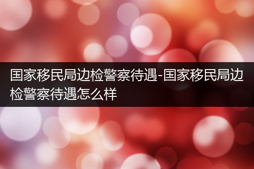 国家移民局边检警察待遇-国家移民局边检警察待遇怎么样