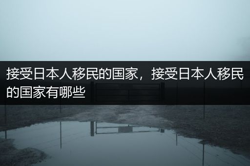 接受日本人移民的国家，接受日本人移民的国家有哪些