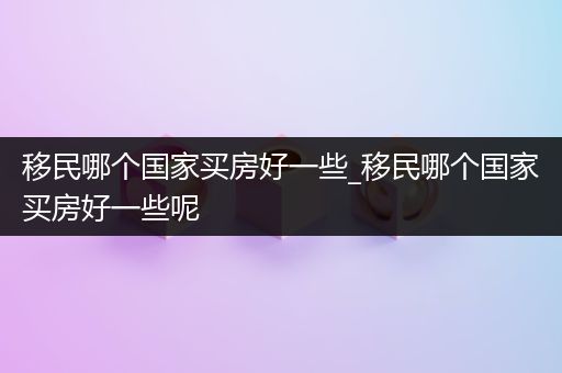 移民哪个国家买房好一些_移民哪个国家买房好一些呢