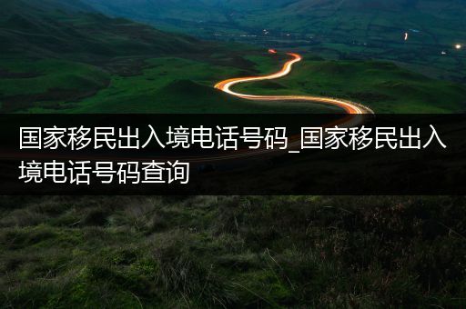 国家移民出入境电话号码_国家移民出入境电话号码查询