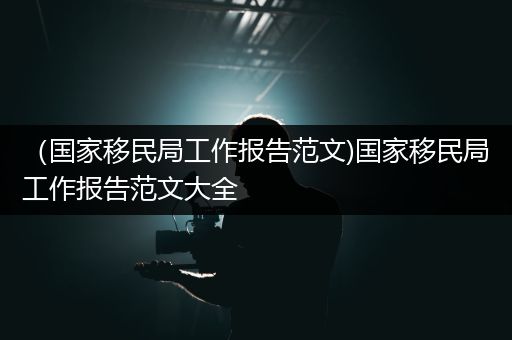 （国家移民局工作报告范文)国家移民局工作报告范文大全