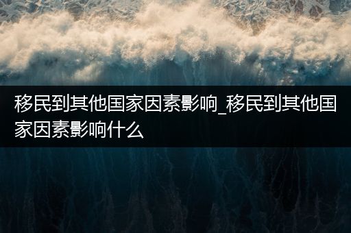 移民到其他国家因素影响_移民到其他国家因素影响什么