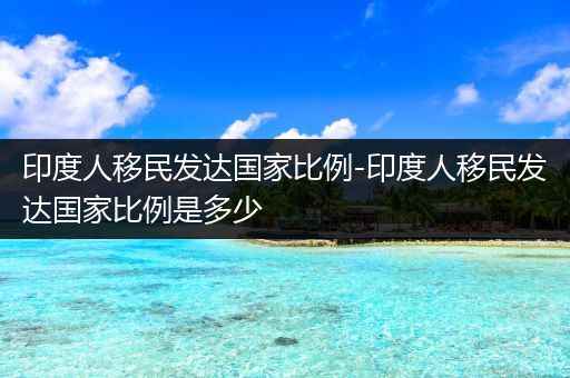 印度人移民发达国家比例-印度人移民发达国家比例是多少