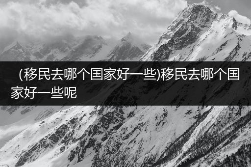 （移民去哪个国家好一些)移民去哪个国家好一些呢