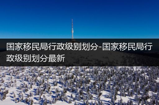 国家移民局行政级别划分-国家移民局行政级别划分最新